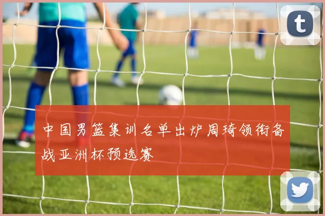 中国男篮集训名单出炉周琦领衔备战亚洲杯预选赛