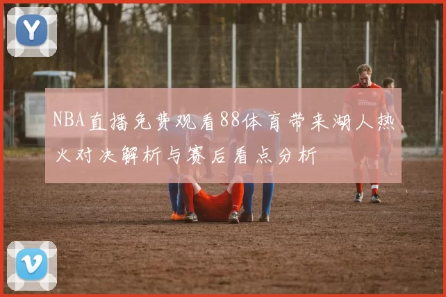 NBA直播免费观看88体育带来湖人热火对决解析与赛后看点分析