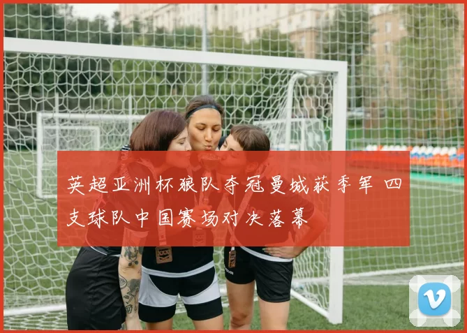 英超亚洲杯狼队夺冠曼城获季军 四支球队中国赛场对决落幕