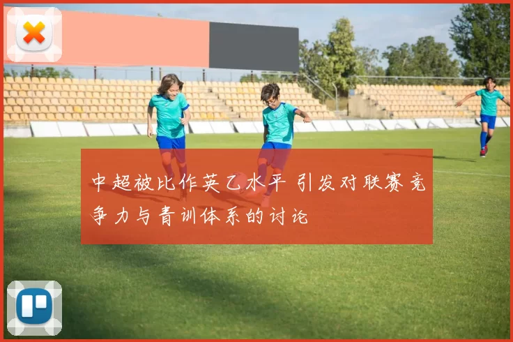 中超被比作英乙水平 引发对联赛竞争力与青训体系的讨论