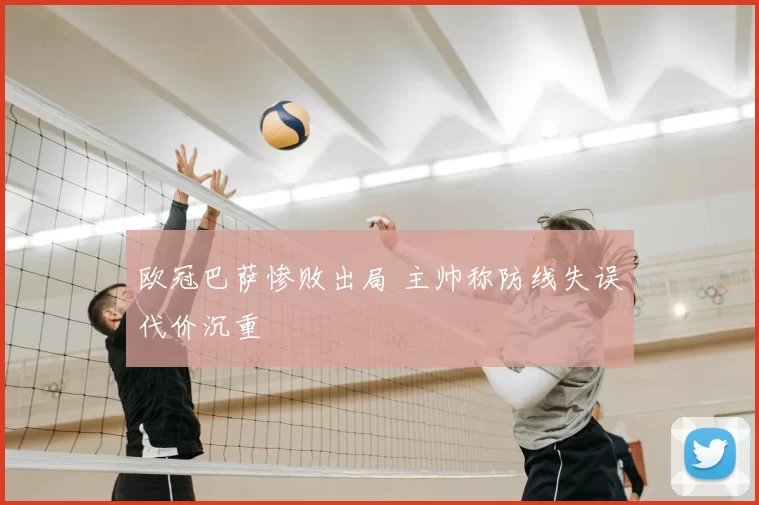 欧冠巴萨惨败出局 主帅称防线失误代价沉重