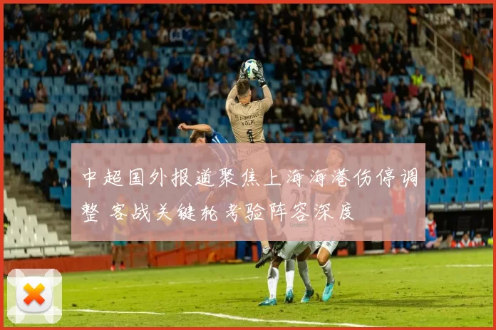 中超国外报道聚焦上海海港伤停调整 客战关键轮考验阵容深度