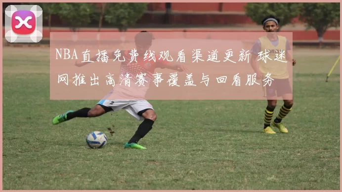 NBA直播免费线观看渠道更新 球迷网推出高清赛事覆盖与回看服务