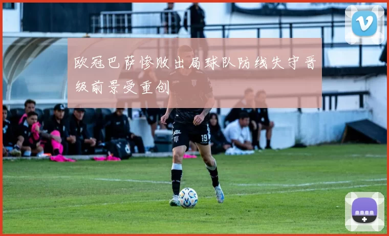 欧冠巴萨惨败出局球队防线失守晋级前景受重创