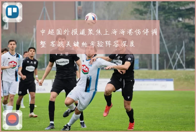 中超国外报道聚焦上海海港伤停调整 客战关键轮考验阵容深度