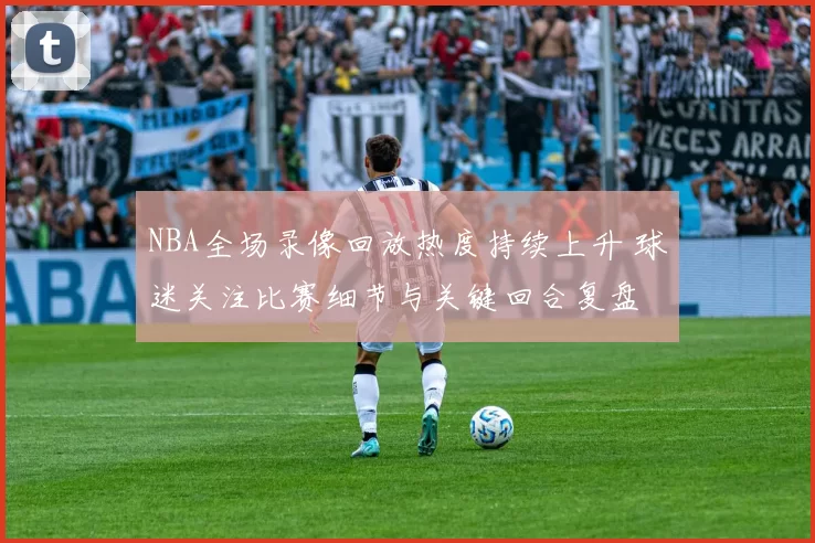 NBA全场录像回放热度持续上升 球迷关注比赛细节与关键回合复盘