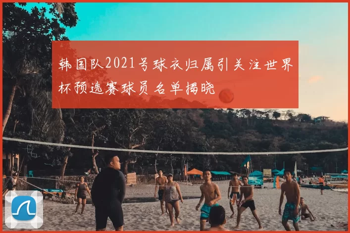 韩国队2021号球衣归属引关注世界杯预选赛球员名单揭晓