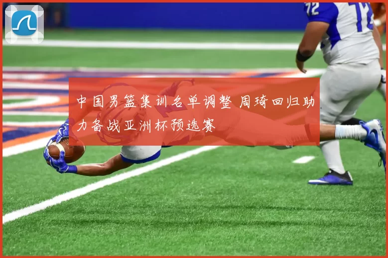 中国男篮集训名单调整 周琦回归助力备战亚洲杯预选赛