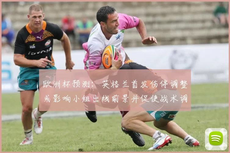 欧洲杯预测：英格兰首发伤停调整或影响小组出线前景并促使战术调整