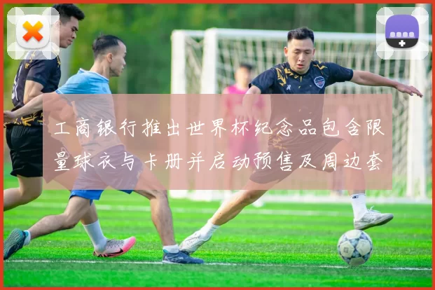 工商银行推出世界杯纪念品包含限量球衣与卡册并启动预售及周边套装