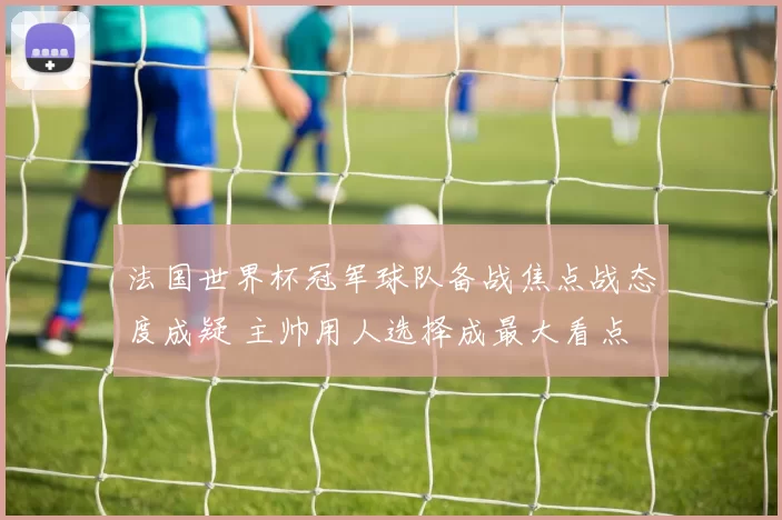 法国世界杯冠军球队备战焦点战态度成疑 主帅用人选择成最大看点
