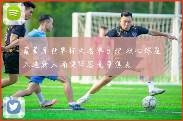 葡萄牙世界杯大名单出炉 核心球星入选新人涌现阵容竞争焦点