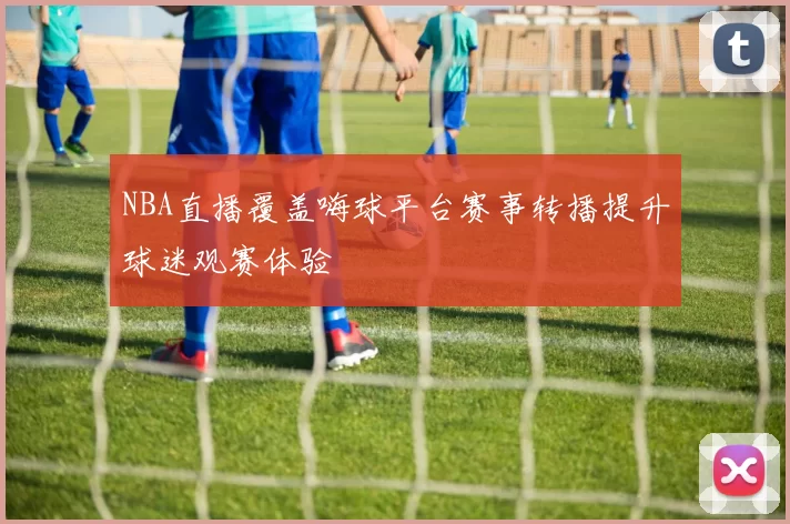 NBA直播覆盖嗨球平台赛事转播提升球迷观赛体验