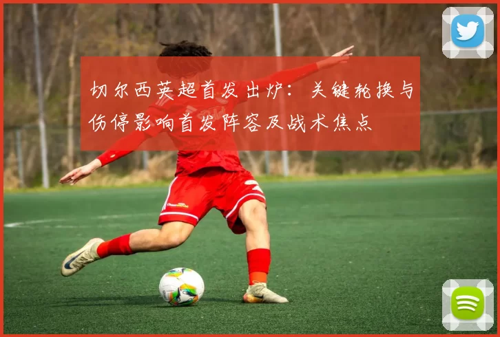 切尔西英超首发出炉：关键轮换与伤停影响首发阵容及战术焦点