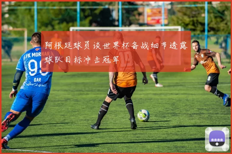 阿根廷球员谈世界杯备战细节透露球队目标冲击冠军