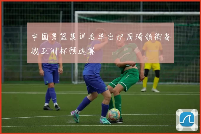 中国男篮集训名单出炉周琦领衔备战亚洲杯预选赛