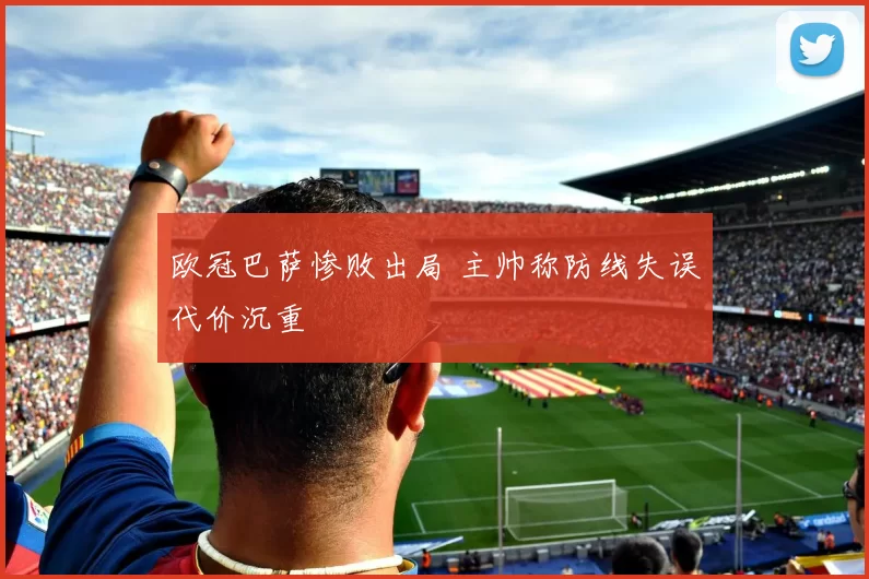 欧冠巴萨惨败出局 主帅称防线失误代价沉重