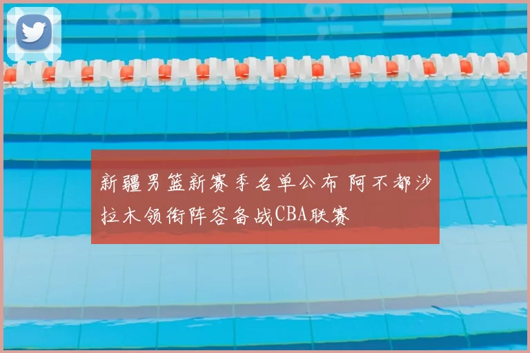 新疆男篮新赛季名单公布 阿不都沙拉木领衔阵容备战CBA联赛