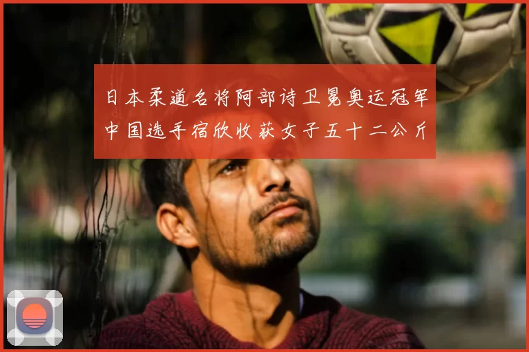 日本柔道名将阿部诗卫冕奥运冠军中国选手宿欣收获女子五十二公斤级银牌