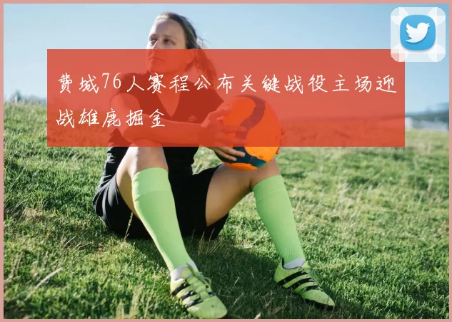 费城76人赛程公布关键战役主场迎战雄鹿掘金