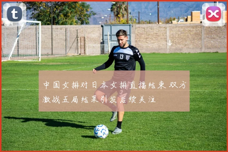 中国女排对日本女排直播结束 双方激战五局结果引发后续关注
