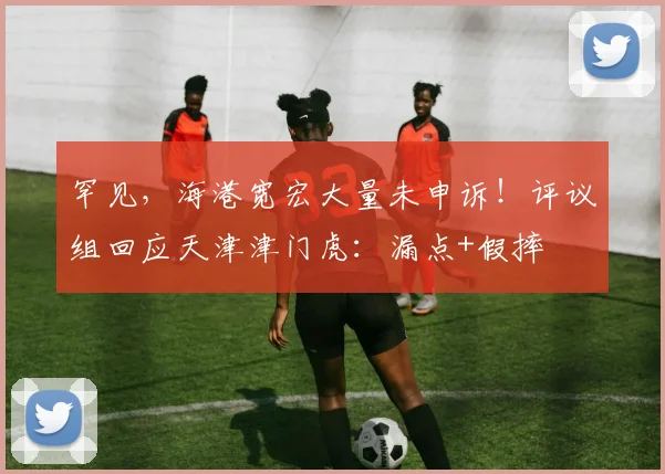 罕见,海港宽宏大量未申诉!评议组回应天津津门虎:漏点+假摔