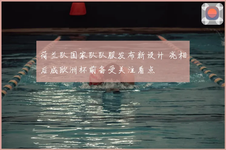 荷兰队国家队队服发布新设计 亮相后成欧洲杯前备受关注看点