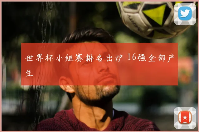 世界杯小组赛排名出炉 16强全部产生
