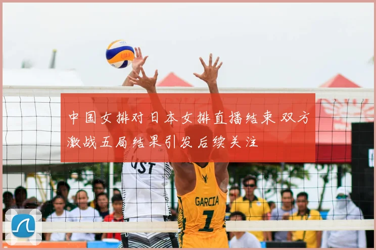 中国女排对日本女排直播结束 双方激战五局结果引发后续关注
