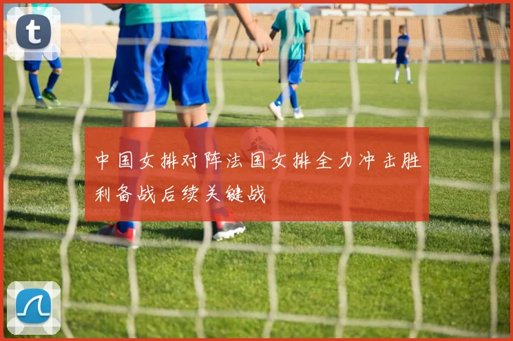 中国女排对阵法国女排全力冲击胜利备战后续关键战
