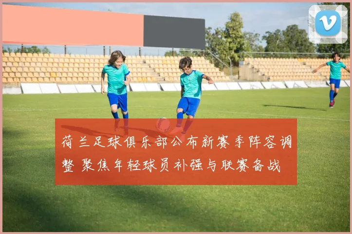 荷兰足球俱乐部公布新赛季阵容调整 聚焦年轻球员补强与联赛备战