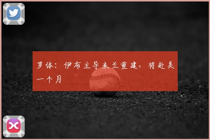 罗体:伊布主导米兰重建,将赴美一个月