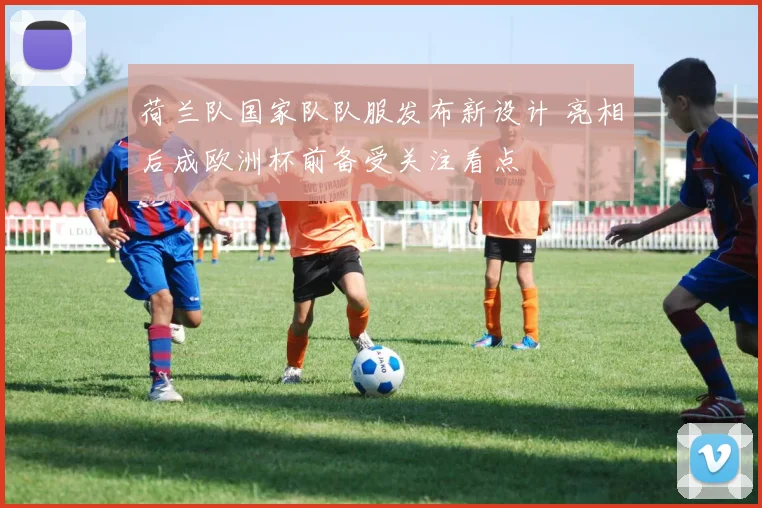 荷兰队国家队队服发布新设计 亮相后成欧洲杯前备受关注看点