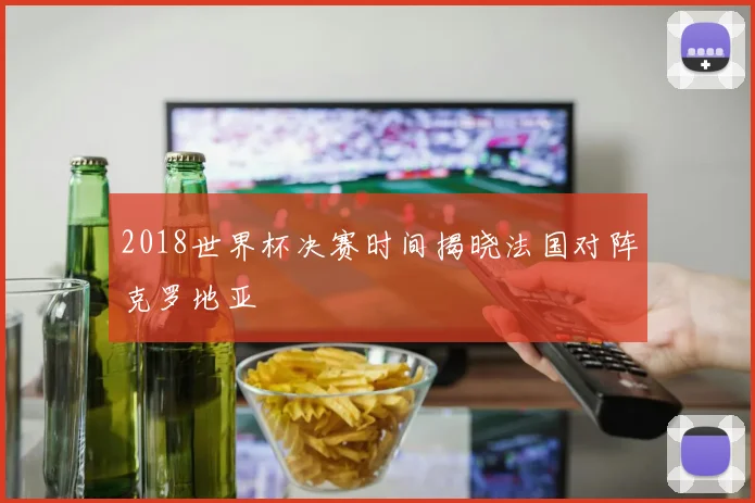 2018世界杯决赛时间揭晓法国对阵克罗地亚