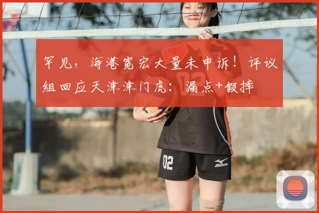 罕见,海港宽宏大量未申诉!评议组回应天津津门虎:漏点+假摔